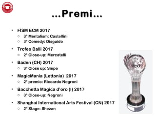 ……Premi…Premi…
• FISM ECM 2017
o 3° Mentalism: Castellini
o 3° Comedy: Disguido
• Trofeo Balli 2017
o 2° Close-up: Mercatelli
• Baden (CH) 2017
o 3° Close up: Siepe
• MagicMania (Lettonia) 2017
o 2° premio: Riccardo Negroni
• Bacchetta Magica d’oro (I) 2017
o 3° Close-up: Negroni
• Shanghai International Arts Festival (CN) 2017
o 2° Stage: Shezan
 