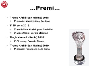 ……Premi…Premi…
• Trofeo Arzilli (San Marino) 2018
o 1° premio: Massimiliano Cardone
• FISM WCM 2018
o 3° Mentalism: Christopher Castellini
o 3° MicroMagic: Sergio Starman
• MagicMania (Lettonia) 2018
o 1° Close-up: Ernesto Planas
• Trofeo Arzilli (San Marino) 2019
o 1° premio: Francesco della Bona
 