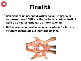 FinalitàFinalità
 Selezionare un gruppo di artisti italiani in grado di
rappresentare il CMI e la Magia Italiana nei contesti di
Gala e Concorsi nazionali ed internazionali
 Diffondere la cultura della collaborazione fra tutte le
strutture distribuite sul territorio italiano
 