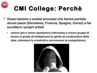 CMI College: PerchèCMI College: Perchè
 Osservazione e analisi processi che hanno portato
alcuni paesi (Germania, Francia, Spagna, Corea) a far
eccellere i propri artisti
• azione (più o meno spontanea) indirizzata a creare gruppi di
lavoro in grado di moltiplicare lo spirito di condivisione delle
idee, stimolare la creatività e accrescere la competizione.
 