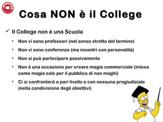 Cosa NON è il CollegeCosa NON è il College
 Il College non è una Scuola
• Non vi sono professori (nel senso stretto del termine)
• Non vi sono conferenze (ma incontri con personalità)
• Non si può partecipare passivamente
• Non è una occasione per creare magia commerciale (intesa
come magia solo per il pubblico di non maghi)
• Ci si confronterà a pari livello e con nessuna pregiudiziale
(nella condivisione degli obiettivi)
 