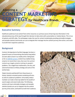 CMI Media, LLC. Confidential Material. All Rights Reserved. 1
Healthcare audiences trust content from online resources as a primary source of learning new information in the
educational journey, all the way through their decision to take action with a prescription or medical device. This is true
of patients and HCPs alike. This whitepaper makes the case for content marketing by providing actionable strategies
and valuable statistics that brands can use to integrate their message into the content journey, drive action, and create
trust with their respective audiences.
Executive Summary
CONTENT MARKETING
STRATEGYfor Healthcare Brands
Adopting a
Content, the byproduct of written language, has been a
powerful means of transmitting information long before
we were able to share it so readily online. Dating back
as far as 3500 BC Sumeria, content has enabled strong
empires to record their story. But even the earliest
content was largely aimed at solving its people’s
problems. This ranged from mathematics, the arts, and
astronomical texts to military strategy and some of the
earliest laws.
Today’s brands could benefit from these lessons in
history. Solution-oriented content marketing still aims
to solve its audience’s problems. Fortunately, today’s
marketer can trade in that clay tablet for the wealth of
search engine and social media data. The following
sections will cover actionable strategies and valuable
statistics brands can use to integrate into the content
journey, drive action, and build trust with their audience.
Background
 