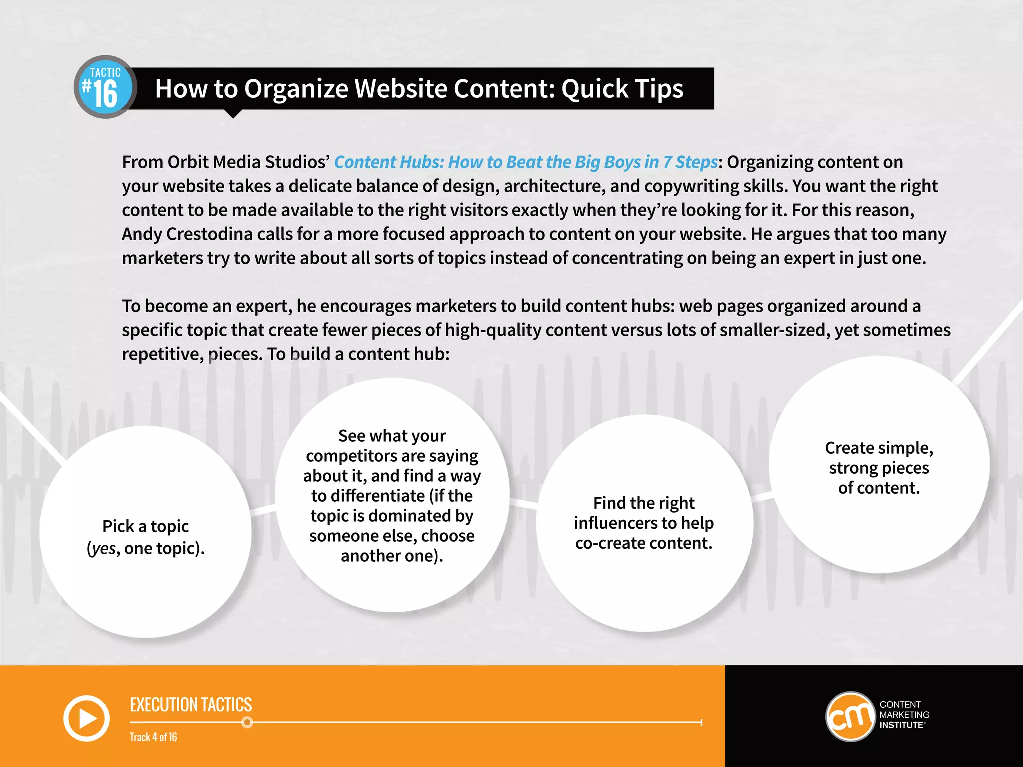 EXECUTION TACTICS
Track 4 of 16
From Orbit Media Studios’ Content Hubs: How to Beat the Big Boys in 7 Steps: Organizing content on
your website takes a delicate balance of design, architecture, and copywriting skills. You want the right
content to be made available to the right visitors exactly when they’re looking for it. For this reason,
Andy Crestodina calls for a more focused approach to content on your website. He argues that too many
marketers try to write about all sorts of topics instead of concentrating on being an expert in just one.
To become an expert, he encourages marketers to build content hubs: web pages organized around a
specific topic that create fewer pieces of high-quality content versus lots of smaller-sized, yet sometimes
repetitive, pieces. To build a content hub:
How to Organize Website Content: Quick Tips16
TACTIC
See what your
competitors are saying
about it, and find a way
to differentiate (if the
topic is dominated by
someone else, choose
another one).
Find the right
influencers to help
co-create content.
Create simple,
strong pieces
of content.
Pick a topic
(yes, one topic).
 