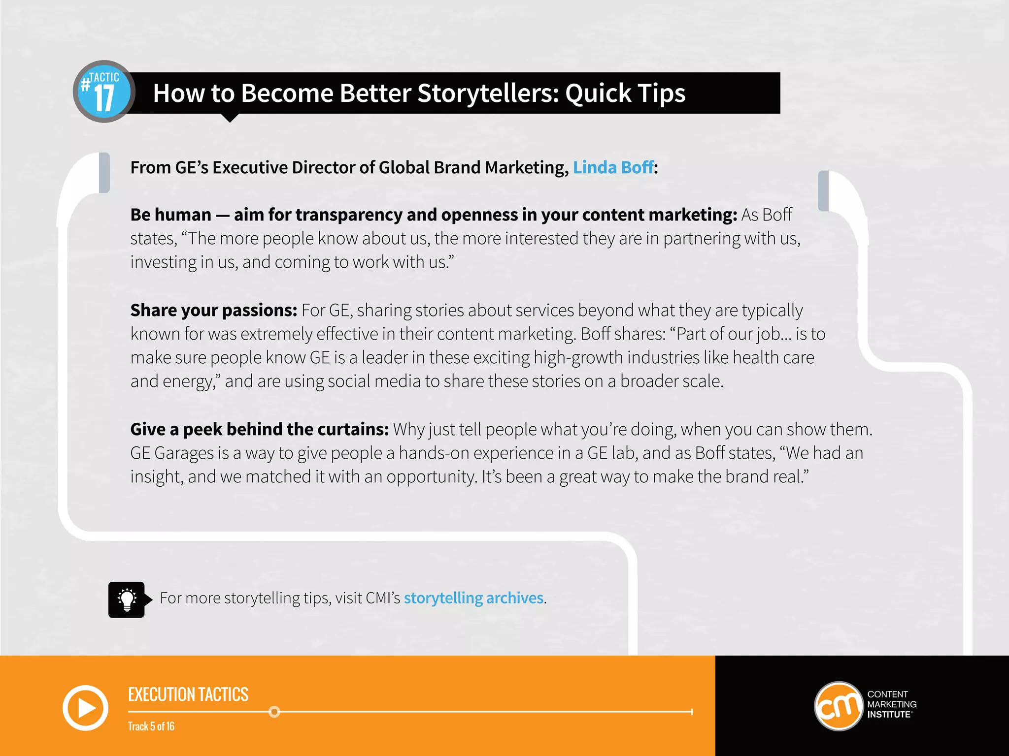 EXECUTION TACTICS
Track 5 of 16
From GE’s Executive Director of Global Brand Marketing, Linda Boff:
Be human — aim for transparency and openness in your content marketing: As Boff
states, “The more people know about us, the more interested they are in partnering with us,
investing in us, and coming to work with us.”
Share your passions: For GE, sharing stories about services beyond what they are typically
known for was extremely effective in their content marketing. Boff shares: “Part of our job... is to
make sure people know GE is a leader in these exciting high-growth industries like health care
and energy,” and are using social media to share these stories on a broader scale.
Give a peek behind the curtains: Why just tell people what you’re doing, when you can show them.
GE Garages is a way to give people a hands-on experience in a GE lab, and as Boff states, “We had an
insight, and we matched it with an opportunity. It’s been a great way to make the brand real.”
How to Become Better Storytellers: Quick Tips17
TACTIC
For more storytelling tips, visit CMI’s storytelling archives.
 