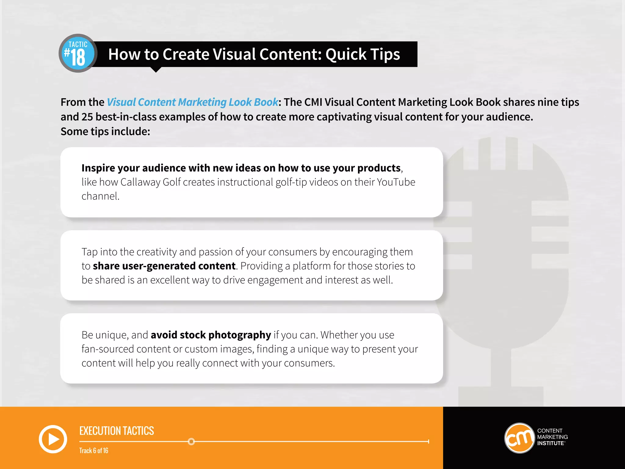 EXECUTION TACTICS
Track 6 of 16
From the Visual Content Marketing Look Book: The CMI Visual Content Marketing Look Book shares nine tips
and 25 best-in-class examples of how to create more captivating visual content for your audience.
Some tips include:
How to Create Visual Content: Quick Tips18
TACTIC
Inspire your audience with new ideas on how to use your products,
like how Callaway Golf creates instructional golf-tip videos on their YouTube
channel.
Tap into the creativity and passion of your consumers by encouraging them
to share user-generated content. Providing a platform for those stories to
be shared is an excellent way to drive engagement and interest as well.
Be unique, and avoid stock photography if you can. Whether you use
fan-sourced content or custom images, finding a unique way to present your
content will help you really connect with your consumers.
 