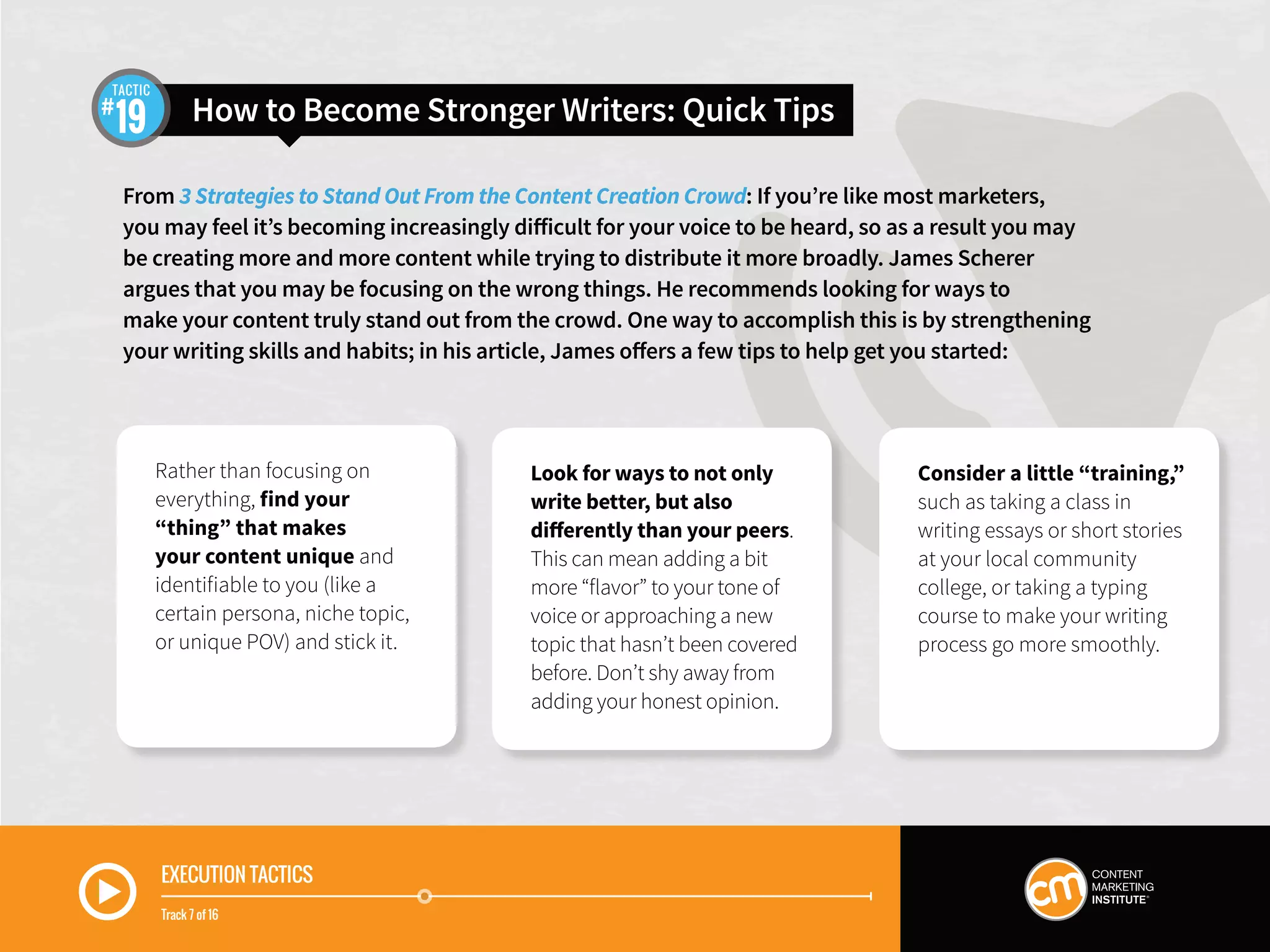 EXECUTION TACTICS
Track 7 of 16
From 3 Strategies to Stand Out From the Content Creation Crowd: If you’re like most marketers,
you may feel it’s becoming increasingly difficult for your voice to be heard, so as a result you may
be creating more and more content while trying to distribute it more broadly. James Scherer
argues that you may be focusing on the wrong things. He recommends looking for ways to
make your content truly stand out from the crowd. One way to accomplish this is by strengthening
your writing skills and habits; in his article, James offers a few tips to help get you started:
How to Become Stronger Writers: Quick Tips19
TACTIC
Rather than focusing on
everything, find your
“thing” that makes
your content unique and
identifiable to you (like a
certain persona, niche topic,
or unique POV) and stick it.
Look for ways to not only
write better, but also
differently than your peers.
This can mean adding a bit
more “flavor” to your tone of
voice or approaching a new
topic that hasn’t been covered
before. Don’t shy away from
adding your honest opinion.
Consider a little “training,”
such as taking a class in
writing essays or short stories
at your local community
college, or taking a typing
course to make your writing
process go more smoothly.
 