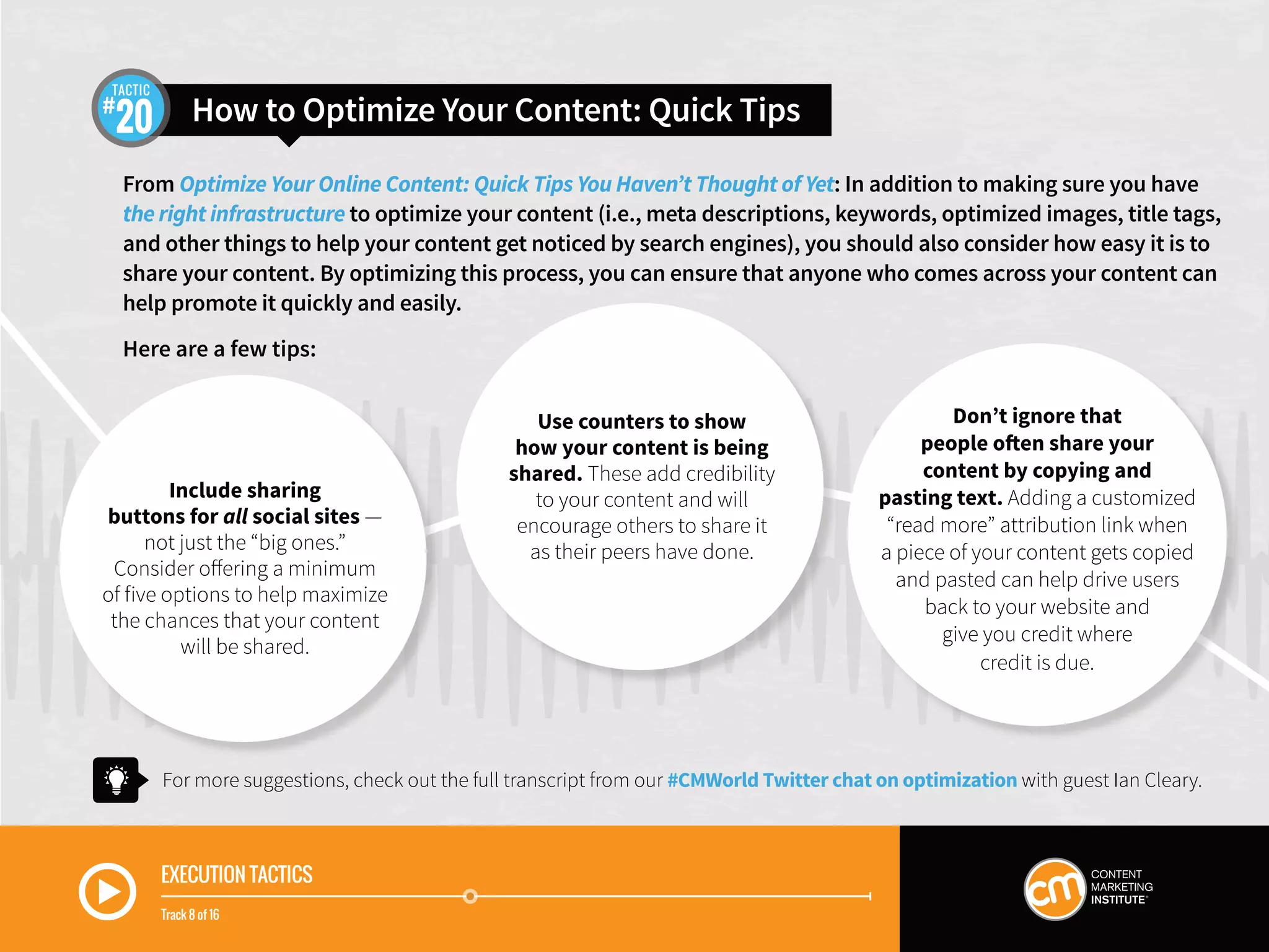 How to Optimize Your Content: Quick Tips20
TACTIC
EXECUTION TACTICS
Track 8 of 16
From Optimize Your Online Content: Quick Tips You Haven’t Thought of Yet: In addition to making sure you have
the right infrastructure to optimize your content (i.e., meta descriptions, keywords, optimized images, title tags,
and other things to help your content get noticed by search engines), you should also consider how easy it is to
share your content. By optimizing this process, you can ensure that anyone who comes across your content can
help promote it quickly and easily.
Here are a few tips:
For more suggestions, check out the full transcript from our #CMWorld Twitter chat on optimization with guest Ian Cleary.
Include sharing
buttons for all social sites —
not just the “big ones.”
Consider offering a minimum
of five options to help maximize
the chances that your content
will be shared.
Use counters to show
how your content is being
shared. These add credibility
to your content and will
encourage others to share it
as their peers have done.
Don’t ignore that
people often share your
content by copying and
pasting text. Adding a customized
“read more” attribution link when
a piece of your content gets copied
and pasted can help drive users
back to your website and
give you credit where
credit is due.
 