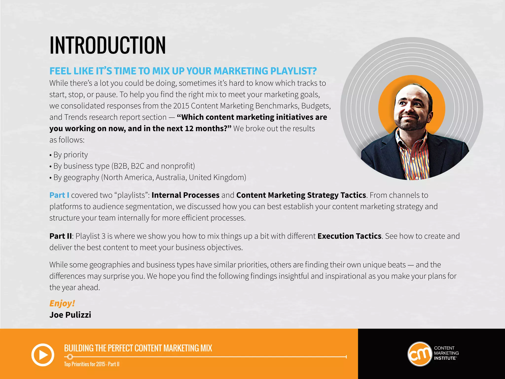 BUILDING THE PERFECT CONTENT MARKETING MIX
Top Priorities for 2015 — Part II
INTRODUCTION
FEEL LIKE IT’S TIME TO MIX UP YOUR MARKETING PLAYLIST?
While there’s a lot you could be doing, sometimes it’s hard to know which tracks to
start, stop, or pause. To help you find the right mix to meet your marketing goals,
we consolidated responses from the 2015 Content Marketing Benchmarks, Budgets,
and Trends research report section — “Which content marketing initiatives are
you working on now, and in the next 12 months?” We broke out the results
as follows:
• By priority
• By business type (B2B, B2C and nonprofit)
• By geography (North America, Australia, United Kingdom)
Part I covered two “playlists”: Internal Processes and Content Marketing Strategy Tactics. From channels to
platforms to audience segmentation, we discussed how you can best establish your content marketing strategy and
structure your team internally for more efficient processes.
Part II: Playlist 3 is where we show you how to mix things up a bit with different Execution Tactics. See how to create and
deliver the best content to meet your business objectives.
While some geographies and business types have similar priorities, others are finding their own unique beats — and the
differences may surprise you. We hope you find the following findings insightful and inspirational as you make your plans for
the year ahead.
Enjoy!
Joe Pulizzi
 