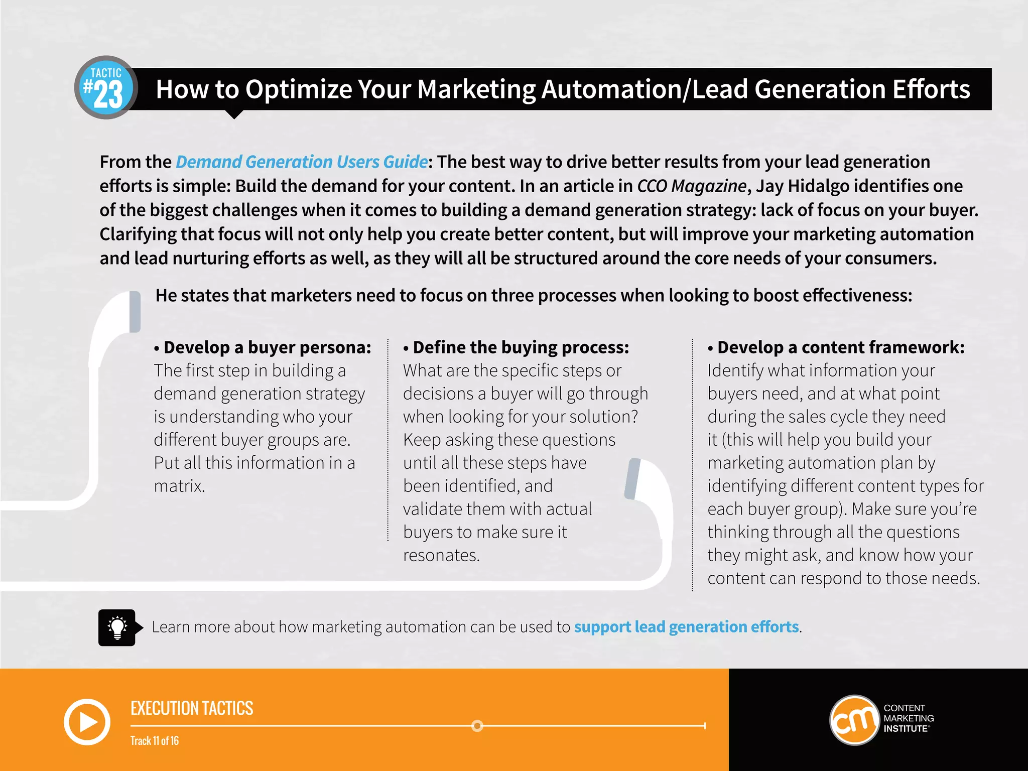 EXECUTION TACTICS
Track 11 of 16
How to Optimize Your Marketing Automation/Lead Generation Efforts23
TACTIC
From the Demand Generation Users Guide: The best way to drive better results from your lead generation
efforts is simple: Build the demand for your content. In an article in CCO Magazine, Jay Hidalgo identifies one
of the biggest challenges when it comes to building a demand generation strategy: lack of focus on your buyer.
Clarifying that focus will not only help you create better content, but will improve your marketing automation
and lead nurturing efforts as well, as they will all be structured around the core needs of your consumers.
He states that marketers need to focus on three processes when looking to boost effectiveness:
• Develop a buyer persona:
The first step in building a
demand generation strategy
is understanding who your
different buyer groups are.
Put all this information in a
matrix.
• Define the buying process:
What are the specific steps or
decisions a buyer will go through
when looking for your solution?
Keep asking these questions
until all these steps have
been identified, and
validate them with actual
buyers to make sure it
resonates.
• Develop a content framework:
Identify what information your
buyers need, and at what point
during the sales cycle they need
it (this will help you build your
marketing automation plan by
identifying different content types for
each buyer group). Make sure you’re
thinking through all the questions
they might ask, and know how your
content can respond to those needs.
Learn more about how marketing automation can be used to support lead generation efforts.
 