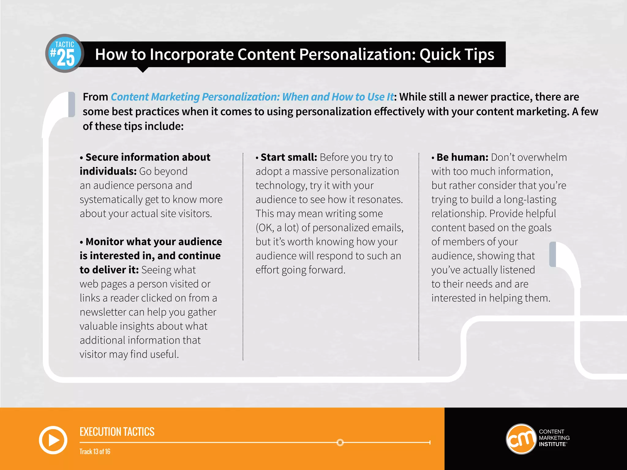 From Content Marketing Personalization: When and How to Use It: While still a newer practice, there are
some best practices when it comes to using personalization effectively with your content marketing. A few
of these tips include:
How to Incorporate Content Personalization: Quick Tips25
TACTIC
EXECUTION TACTICS
Track 13 of 16
• Secure information about
individuals: Go beyond
an audience persona and
systematically get to know more
about your actual site visitors.
• Monitor what your audience
is interested in, and continue
to deliver it: Seeing what
web pages a person visited or
links a reader clicked on from a
newsletter can help you gather
valuable insights about what
additional information that
visitor may find useful.
• Start small: Before you try to
adopt a massive personalization
technology, try it with your
audience to see how it resonates.
This may mean writing some
(OK, a lot) of personalized emails,
but it’s worth knowing how your
audience will respond to such an
effort going forward.
• Be human: Don’t overwhelm
with too much information,
but rather consider that you’re
trying to build a long-lasting
relationship. Provide helpful
content based on the goals
of members of your
audience, showing that
you’ve actually listened
to their needs and are
interested in helping them.
 