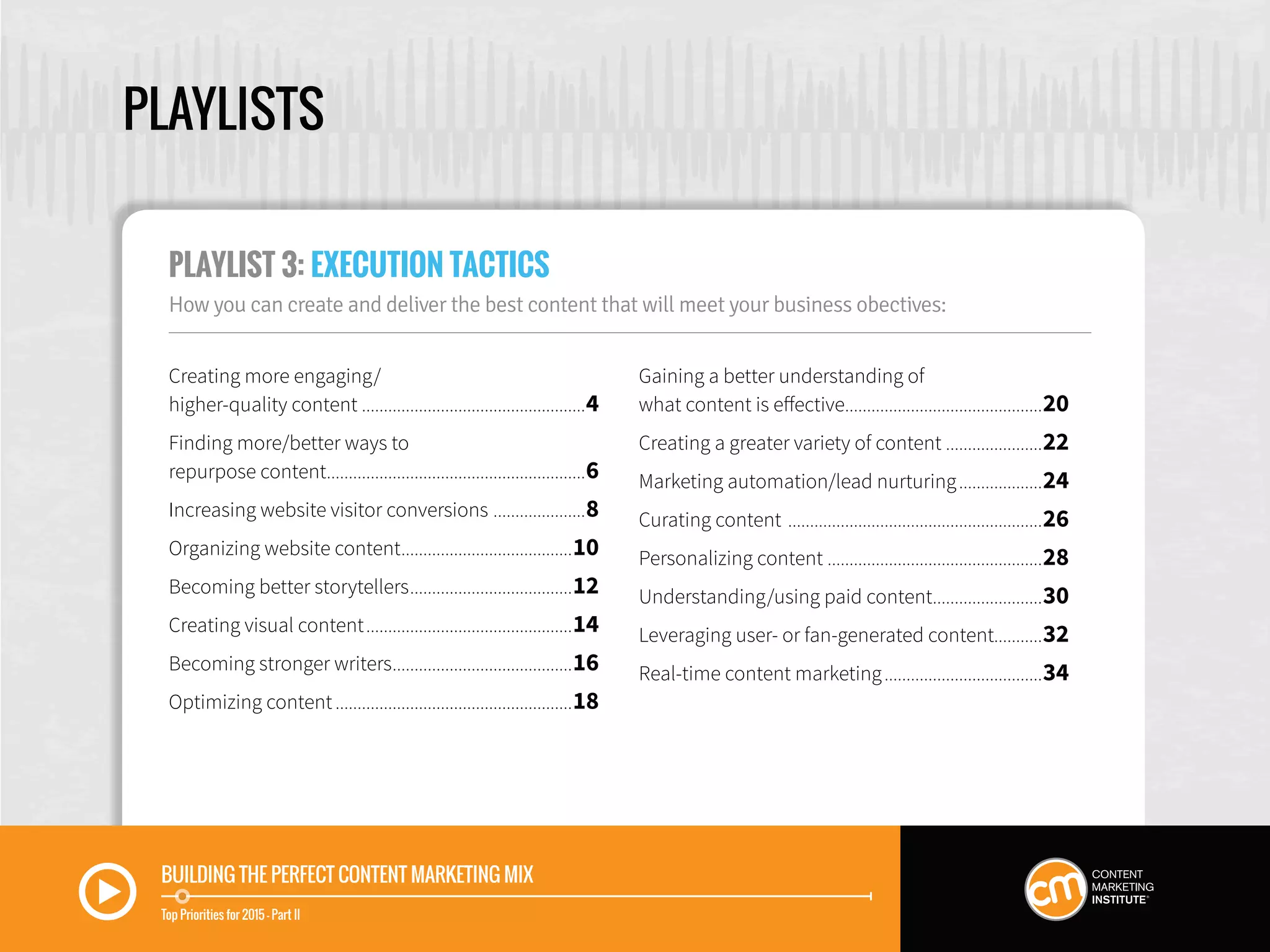 PLAYLISTS
Creating more engaging/
higher-quality content....................................................4
Finding more/better ways to
repurpose content............................................................6
Increasing website visitor conversions ......................8
Organizing website content........................................10
Becoming better storytellers......................................12
Creating visual content................................................14
Becoming stronger writers..........................................16
Optimizing content.......................................................18
Gaining a better understanding of
what content is effective..............................................20
Creating a greater variety of content.......................22
Marketing automation/lead nurturing....................24
Curating content ...........................................................26
Personalizing content ..................................................28
Understanding/using paid content..........................30
Leveraging user- or fan-generated content...........32
Real-time content marketing.....................................34
PLAYLIST 3: EXECUTION TACTICS
How you can create and deliver the best content that will meet your business obectives:
BUILDING THE PERFECT CONTENT MARKETING MIX
Top Priorities for 2015 — Part II
 