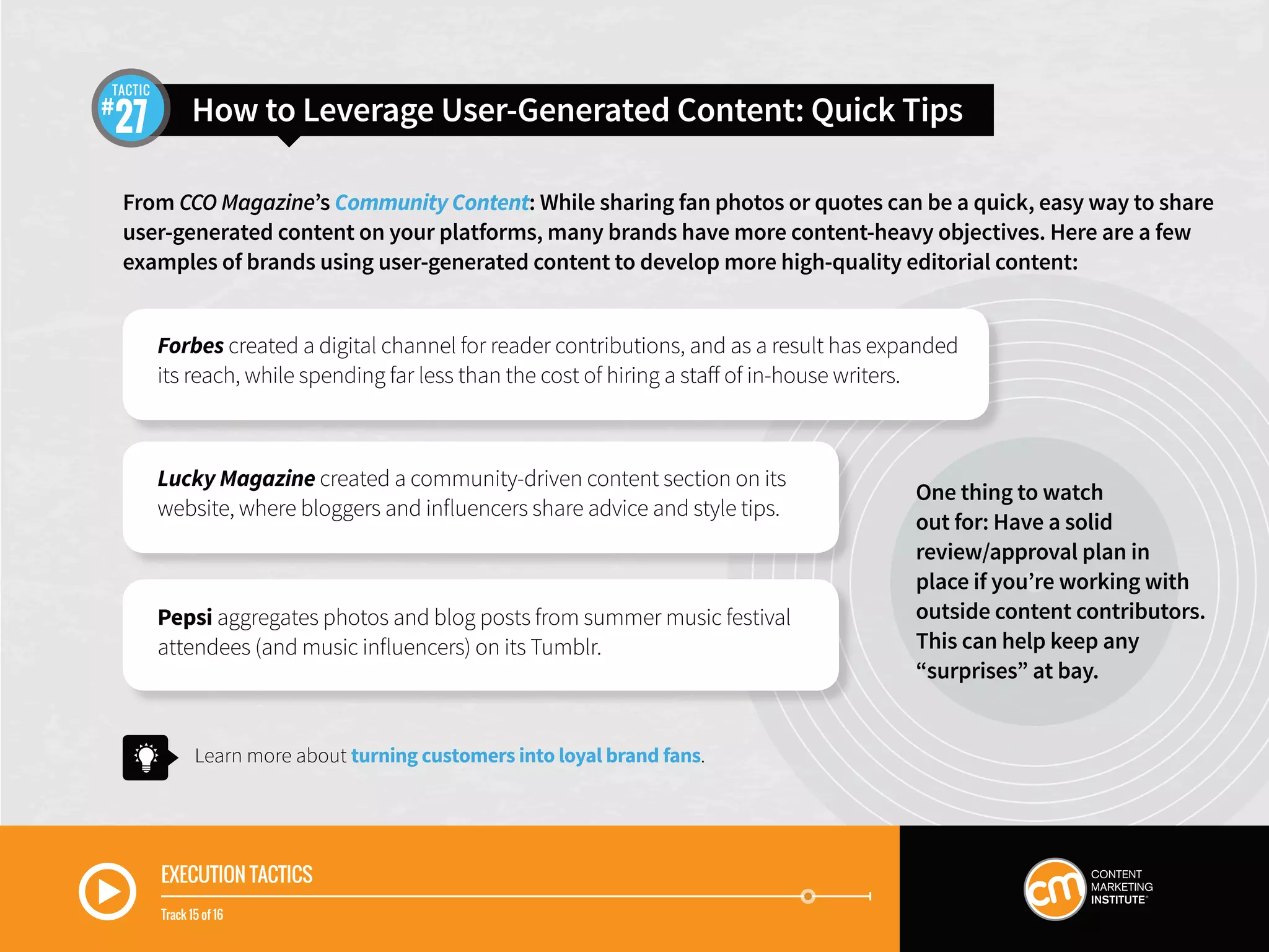 EXECUTION TACTICS
Track 15 of 16
From CCO Magazine’s Community Content: While sharing fan photos or quotes can be a quick, easy way to share
user-generated content on your platforms, many brands have more content-heavy objectives. Here are a few
examples of brands using user-generated content to develop more high-quality editorial content:
Learn more about turning customers into loyal brand fans.
Forbes created a digital channel for reader contributions, and as a result has expanded
its reach, while spending far less than the cost of hiring a staff of in-house writers.
Lucky Magazine created a community-driven content section on its
website, where bloggers and influencers share advice and style tips.
Pepsi aggregates photos and blog posts from summer music festival
attendees (and music influencers) on its Tumblr.
How to Leverage User-Generated Content: Quick Tips27
TACTIC
One thing to watch
out for: Have a solid
review/approval plan in
place if you’re working with
outside content contributors.
This can help keep any
“surprises” at bay.
 