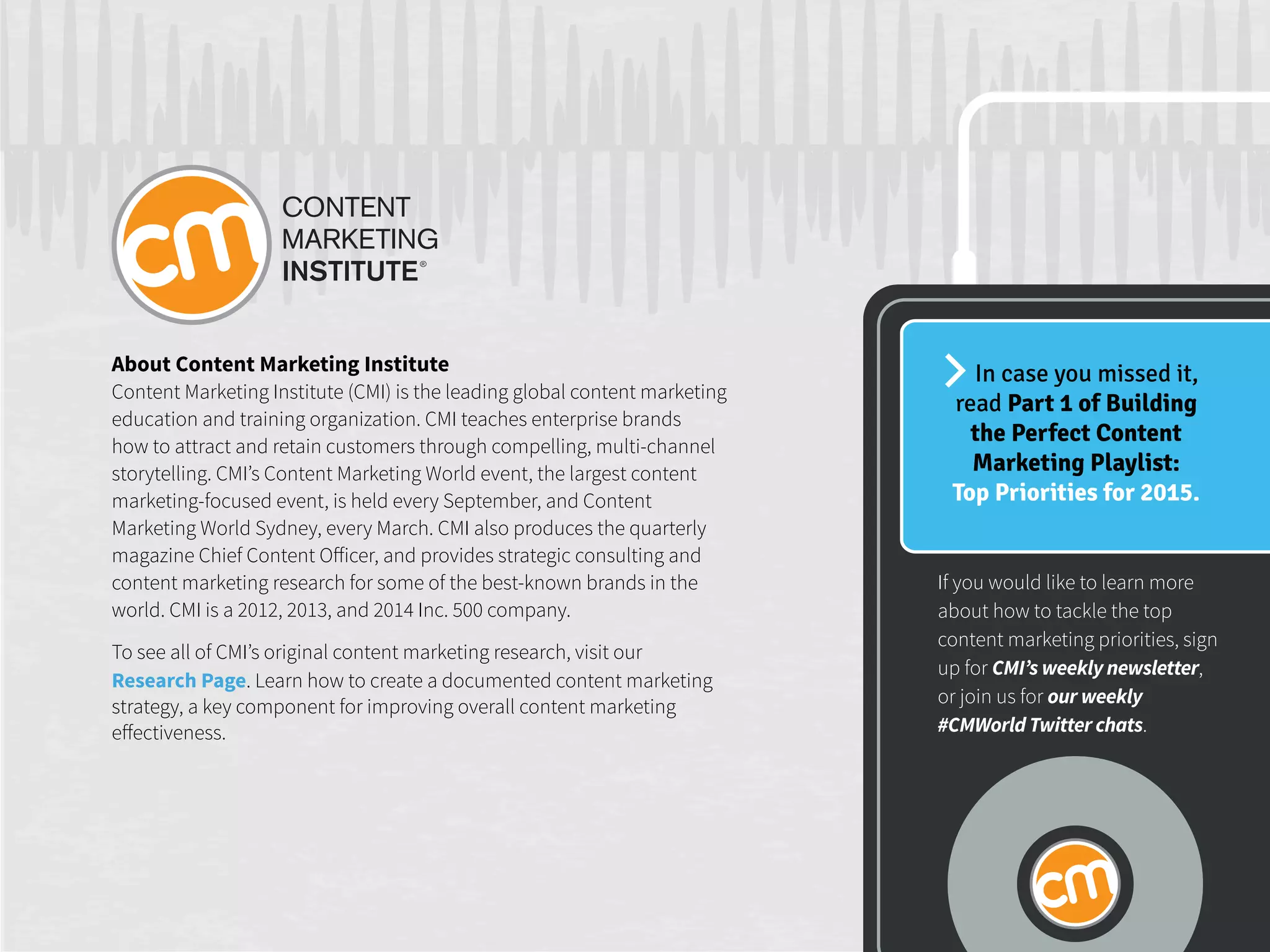 About Content Marketing Institute
Content Marketing Institute (CMI) is the leading global content marketing
education and training organization. CMI teaches enterprise brands
how to attract and retain customers through compelling, multi-channel
storytelling. CMI’s Content Marketing World event, the largest content
marketing-focused event, is held every September, and Content
Marketing World Sydney, every March. CMI also produces the quarterly
magazine Chief Content Officer, and provides strategic consulting and
content marketing research for some of the best-known brands in the
world. CMI is a 2012, 2013, and 2014 Inc. 500 company.
To see all of CMI’s original content marketing research, visit our
Research Page. Learn how to create a documented content marketing
strategy, a key component for improving overall content marketing
effectiveness.
In case you missed it,
read Part 1 of Building
the Perfect Content
Marketing Playlist:
Top Priorities for 2015.
If you would like to learn more
about how to tackle the top
content marketing priorities, sign
up for CMI’s weekly newsletter,
or join us for our weekly
#CMWorld Twitter chats.
 