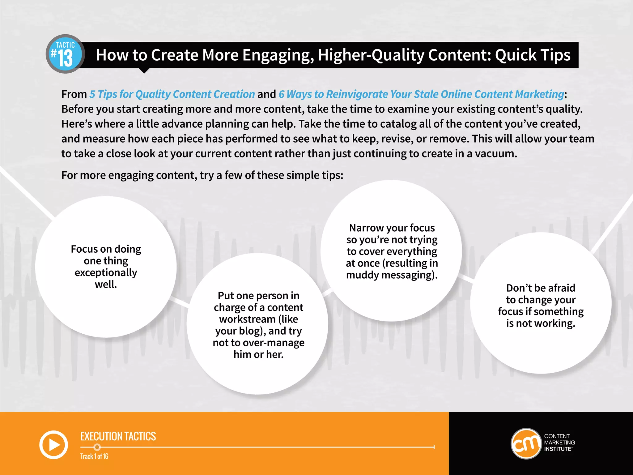 EXECUTION TACTICS
Track 1 of 16
From 5 Tips for Quality Content Creation and 6 Ways to Reinvigorate Your Stale Online Content Marketing:
Before you start creating more and more content, take the time to examine your existing content’s quality.
Here’s where a little advance planning can help. Take the time to catalog all of the content you’ve created,
and measure how each piece has performed to see what to keep, revise, or remove. This will allow your team
to take a close look at your current content rather than just continuing to create in a vacuum.
For more engaging content, try a few of these simple tips:
Don’t be afraid
to change your
focus if something
is not working.
How to Create More Engaging, Higher-Quality Content: Quick Tips13
TACTIC
Focus on doing
one thing
exceptionally
well.
Put one person in
charge of a content
workstream (like
your blog), and try
not to over-manage
him or her.
Narrow your focus
so you’re not trying
to cover everything
at once (resulting in
muddy messaging).
 