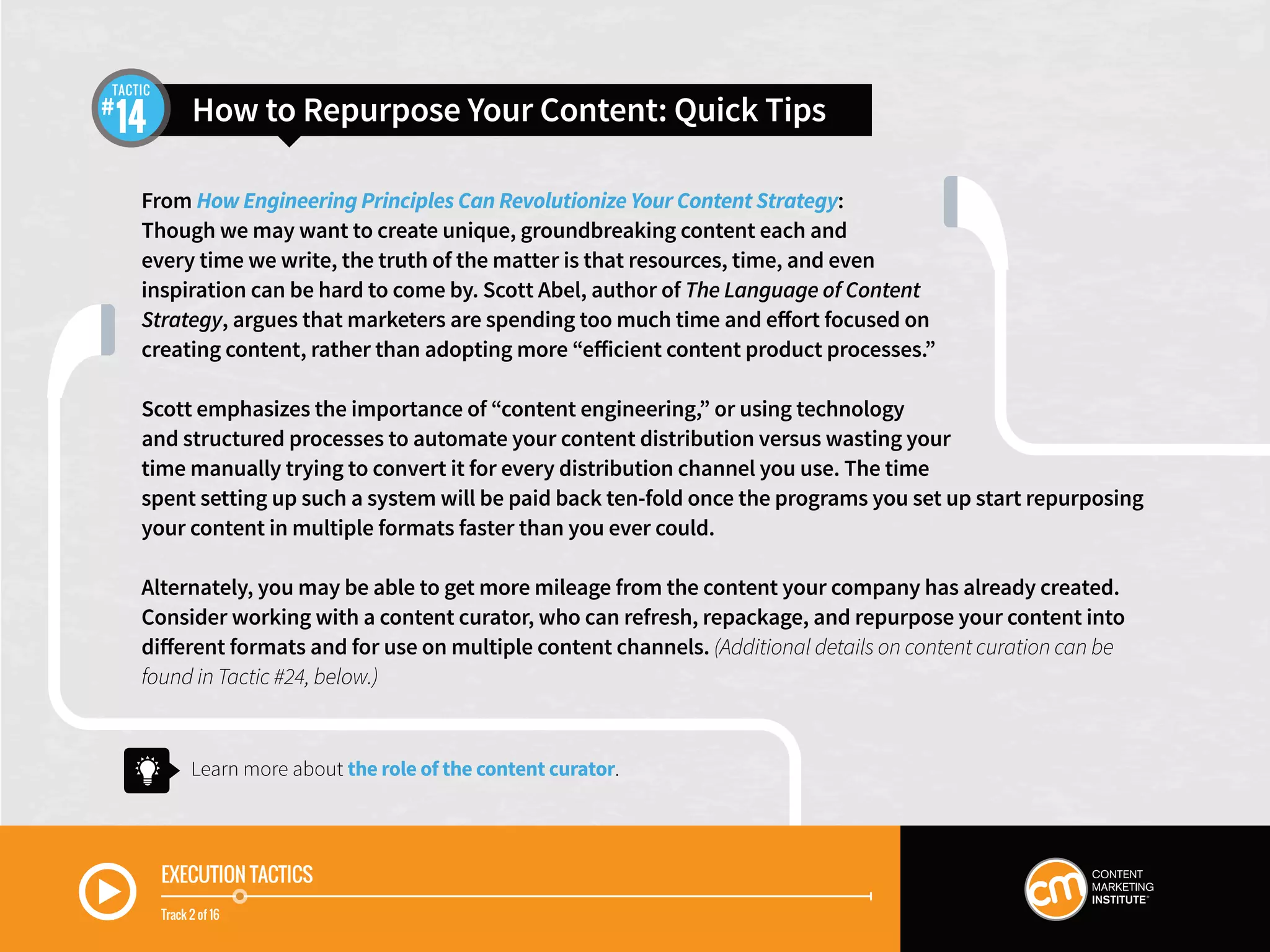From How Engineering Principles Can Revolutionize Your Content Strategy:
Though we may want to create unique, groundbreaking content each and
every time we write, the truth of the matter is that resources, time, and even
inspiration can be hard to come by. Scott Abel, author of The Language of Content
Strategy, argues that marketers are spending too much time and effort focused on
creating content, rather than adopting more “efficient content product processes.”
Scott emphasizes the importance of “content engineering,” or using technology
and structured processes to automate your content distribution versus wasting your
time manually trying to convert it for every distribution channel you use. The time
spent setting up such a system will be paid back ten-fold once the programs you set up start repurposing
your content in multiple formats faster than you ever could.
Alternately, you may be able to get more mileage from the content your company has already created.
Consider working with a content curator, who can refresh, repackage, and repurpose your content into
different formats and for use on multiple content channels. (Additional details on content curation can be
found in Tactic #24, below.)
EXECUTION TACTICS
Track 2 of 16
Learn more about the role of the content curator.
How to Repurpose Your Content: Quick Tips14
TACTIC
 