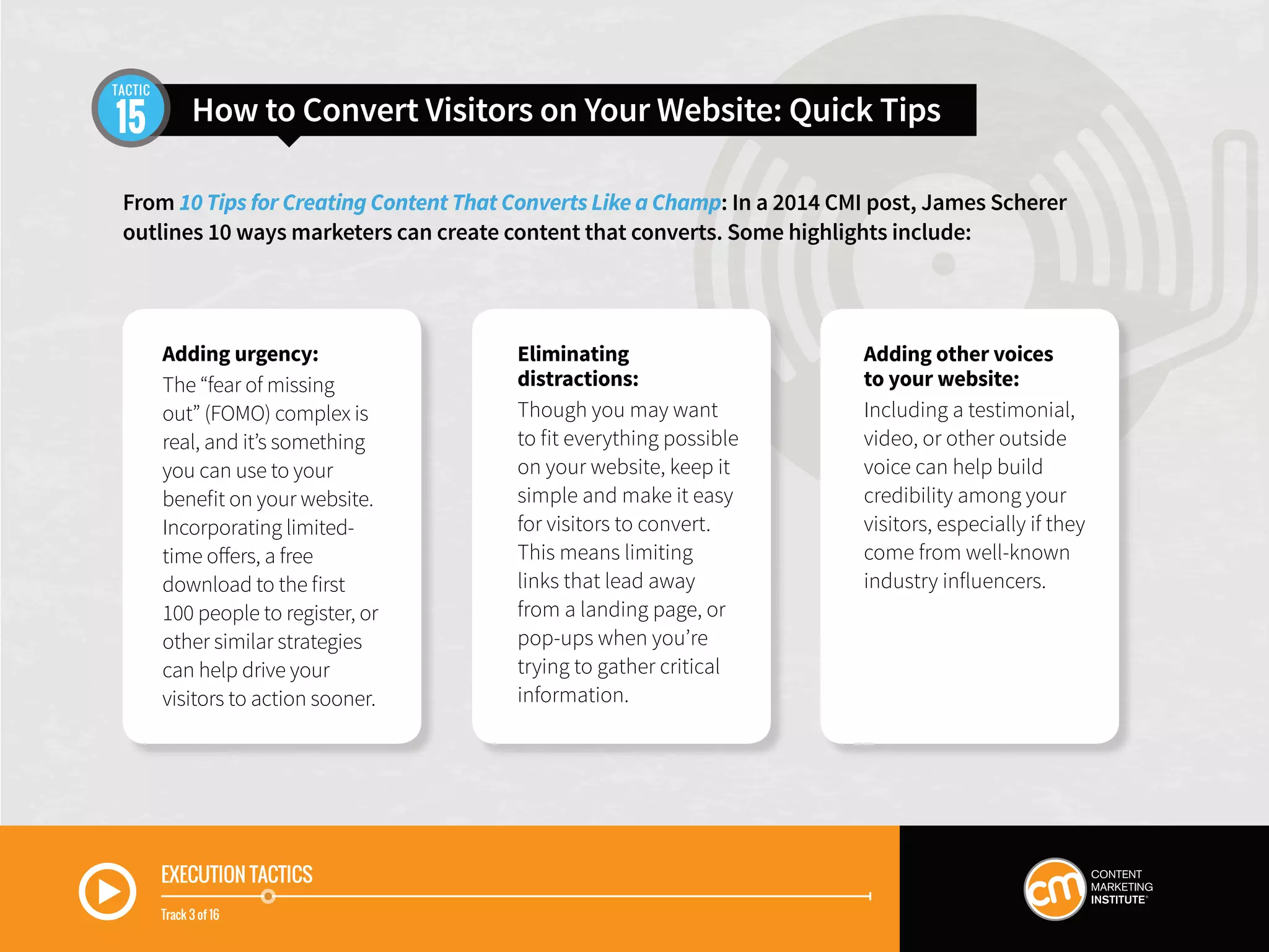 EXECUTION TACTICS
Track 3 of 16
Adding urgency:
The “fear of missing
out” (FOMO) complex is
real, and it’s something
you can use to your
benefit on your website.
Incorporating limited-
time offers, a free
download to the first
100 people to register, or
other similar strategies
can help drive your
visitors to action sooner.
Eliminating
distractions:
Though you may want
to fit everything possible
on your website, keep it
simple and make it easy
for visitors to convert.
This means limiting
links that lead away
from a landing page, or
pop-ups when you’re
trying to gather critical
information.
Adding other voices
to your website:
Including a testimonial,
video, or other outside
voice can help build
credibility among your
visitors, especially if they
come from well-known
industry influencers.
From 10 Tips for Creating Content That Converts Like a Champ: In a 2014 CMI post, James Scherer
outlines 10 ways marketers can create content that converts. Some highlights include:
How to Convert Visitors on Your Website: Quick Tips15
TACTIC
 