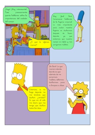 ¡Vaya! ¡Muy interesante!.
Pues precisamente
quería hablaros sobre la
importancia del cuidado
del cuerpo.
¿A qué te refieres
mamá?
Entonces, si no
hago deporte no
me tendría que
duchar ¿verdad?
Es que en el cole
me dicen que me
tengo que duchar
todos los días.
¡No Bart!. Lo que
mamá intenta
decirte es que
además de no
ponernos
malitos, debemos
ducharnos para
ir limpios a clase.
Muy fácil Bart.
Comenzaré hablando
de la higiene corporal.
Lo más importante
para cuidar nuestra
higiene es ducharnos
después de hacer
deporte, ya que
evitamos que nuestro
cuerpo se enfríe y nos
pongamos malitos.
 