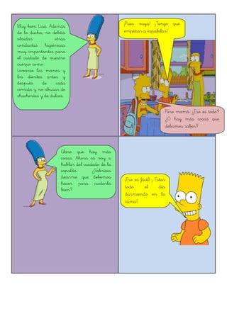 Muy bien Lisa. Además
de la ducha, no debéis
olvidar otras
conductas higiénicas
muy importantes para
el cuidado de vuestro
cuerpo como:
Lavarse las manos y
los dientes antes y
después de cada
comida y no abusar de
chucherías y de dulces.
¡Pues vaya! ¡Tengo que
empezar a espabilar!
Pero mamá. ¿Eso es todo?
¿O hay más cosas que
debamos saber?
Claro que hay más
cosas. Ahora os voy a
hablar del cuidado de la
espalda. ¿Sabríais
decirme que debemos
hacer para cuidarla
bien?
¡Eso es fácil! ¡ Estar
todo el día
durmiendo en la
cama!
 
