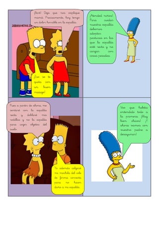 ¡Bart! Deja que nos explique
mamá. Precisamente, hoy tengo
un dolor horrible en la espalda.
¡Eso se te
quita con
un buen
masaje!
¡Atended niños!.
Para cuidar
nuestra espalda
debemos
adoptar
posturas en las
que la espalda
esté recta y no
cargar con
cosas pesadas.
Pues a partir de ahora, me
sentaré con la espalda
recta y doblaré mis
rodillas y no la espalda
para coger objetos del
suelo.
Yo además colgaré
mi mochila del cole
de forma correcta
para no hacer
daño a mi espalda.
Veo que habéis
entendido todo a
la primera. ¡Muy
bien chicos! ¡Y
ahora vamos con
vuestro padre a
desayunar!.
 