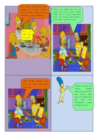 ¡Hola niños! ¿Preparados para
desayunar? Yo estoy a dieta.
Hoy tan sólo tomaré huevos,
salchichas y algo de bollería...
Homer, ya sabes que no me
gusta que comas tanto. Debes
saber que es muy importante
tener una buena alimentación
para cuidar nuestro cuerpo.
Pero ¿Te
cabe todo
eso papá?
Vale Marge. Explica eso,
pero ¡no seas muy dura
conmigo!.
Tanto tú como los
niños, debéis
saber que tenemos
que comer todo
tipo de alimentos,
ya que son
necesarios para
nuestro cuerpo
 