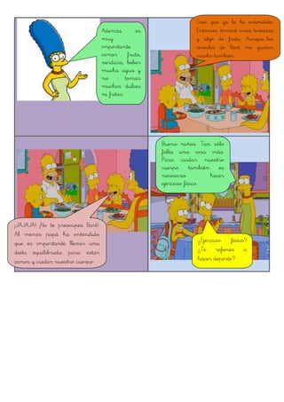 Además es
muy
importante
comer fruta,
verdura, beber
mucha agua y
no tomar
muchos dulces
ni fritos.
Creo que ya lo he entendido.
Entonces tomaré unas tostadas
y algo de fruta. Aunque...los
cereales de Bart me gustan
mucho también...
¡JAJAJA! ¡No te preocupes Bart!.
Al menos papá ha entendido
que es importante llevar una
dieta equilibrada para estar
sanos y cuidar nuestro cuerpo.
Bueno niños. Tan sólo
falta una cosa más.
Para cuidar nuestro
cuerpo también es
necesario hacer
ejercicio físico.
¿Ejercicio físico?
¿Te refieres a
hacer deporte?
 