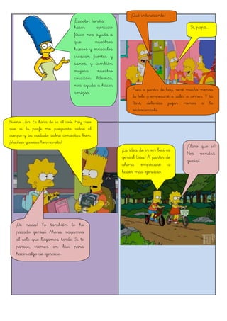 Bueno Lisa. Es hora de ir al cole. Hoy creo
que si la profe me pregunta sobre el
cuerpo y su cuidado sabré contestar bien.
¡Muchas gracias hermanita!.
¡Claro que sí!
Nos vendrá
genial.
¡Exacto!. Veréis:
hacer ejercicio
físico nos ayuda a
que nuestros
huesos y músculos
crezcan fuertes y
sanos, y también
mejora nuestro
corazón. Además,
nos ayuda a hacer
amigos.
¡Qué interesante!
Pues a partir de hoy, veré mucho menos
la tele y empezaré a salir a correr. Y tú
Bart, deberías jugar menos a la
videoconsola.
Sí, papá...
¡De nada! Yo también lo he
pasado genial. Ahora, vayamos
al cole que llegamos tarde. Si te
parece, iremos en bici para
hacer algo de ejercicio.
¡La idea de ir en bici es
genial Lisa! A partir de
ahora empezaré a
hacer más ejercicio.
 