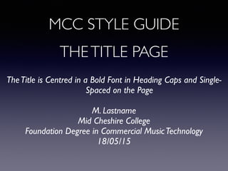MCC STYLE GUIDE
THETITLE PAGE	

TheTitle is Centred in a Bold Font in Heading Caps and Single-
Spaced on the Page	

!
M. Lastname 	

Mid Cheshire College 	

Foundation Degree in Commercial MusicTechnology	

18/05/15	

 
