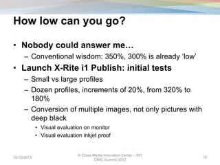 How low can you go?
• Nobody could answer me…
– Conventional wisdom: 350%, 300% is already ‘low’
• Launch X-Rite i1 Publish: initial tests
– Small vs large profiles
– Dozen profiles, increments of 20%, from 320% to
180%
– Conversion of multiple images, not only pictures with
deep black
• Visual evaluation on monitor
• Visual evaluation inkjet proof
10/10/2013
© Cross-Media Innovation Center – RIT
CMIC Summit 2012
10
 