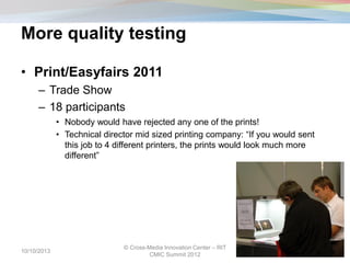 More quality testing
• Print/Easyfairs 2011
– Trade Show
– 18 participants
• Nobody would have rejected any one of the prints!
• Technical director mid sized printing company: “If you would sent
this job to 4 different printers, the prints would look much more
different”
10/10/2013
© Cross-Media Innovation Center – RIT
CMIC Summit 2012
13
 