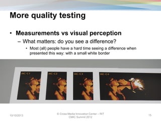 More quality testing
10/10/2013
© Cross-Media Innovation Center – RIT
CMIC Summit 2012
15
• Measurements vs visual perception
– What matters: do you see a difference?
• Most (all) people have a hard time seeing a difference when
presented this way: with a small white border
 