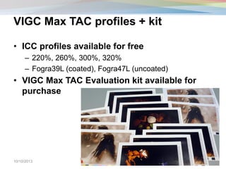 VIGC Max TAC profiles + kit
• ICC profiles available for free
– 220%, 260%, 300%, 320%
– Fogra39L (coated), Fogra47L (uncoated)
• VIGC Max TAC Evaluation kit available for
purchase
10/10/2013
© Cross-Media Innovation Center – RIT
CMIC Summit 2012
17
 