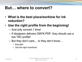 But… where to convert?
• What is the best place/worklow for ink
reduction?
• Use the right profile from the beginning!
– And only convert 1 time!
– If designers delivers CMYK PDF: they should use a
low TAC profile!
– But they don’t care… or they don’t know…
• Educate!
• Use the right incentives!
10/10/2013
© Cross-Media Innovation Center – RIT
CMIC Summit 2012
19
 