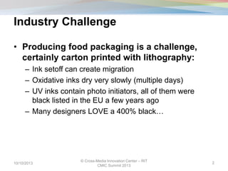 Industry Challenge
• Producing food packaging is a challenge,
certainly carton printed with lithography:
– Ink setoff can create migration
– Oxidative inks dry very slowly (multiple days)
– UV inks contain photo initiators, all of them were
black listed in the EU a few years ago
– Many designers LOVE a 400% black…
10/10/2013
© Cross-Media Innovation Center – RIT
CMIC Summit 2013
2
 