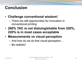 Conclusion
• Challenge conventional wisdom!
– There are still opportunities for innovation in
conventional printing
• 260% TAC is not distuingishable from 320%,
220% is in most cases acceptable
• Measurements vs visual perception
– And how do we do that visual perception…
– Be realistic!
10/10/2013
© Cross-Media Innovation Center – RIT
CMIC Summit 2013
24
 