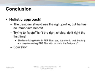 Conclusion
• Holistic approach!
– The designer should use the right profile, but he has
no immediate benefit
– Trying to fix stuff isn’t the right choice: do it right the
first time!
• Similar to fixing errors in PDF files: yes, you can do that, but why
are people creating PDF files with errors in the first place?
– Education!
10/10/2013
© Cross-Media Innovation Center – RIT
CMIC Summit 2013
25
 
