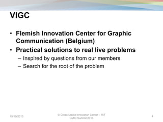 VIGC
• Flemish Innovation Center for Graphic
Communication (Belgium)
• Practical solutions to real live problems
– Inspired by questions from our members
– Search for the root of the problem
10/10/2013
© Cross-Media Innovation Center – RIT
CMIC Summit 2013
4
 
