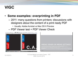 VIGC
• Some examples: overprinting in PDF
– 2011: many questions from printers: discussions with
designers about the content of a print ready PDF
• Usually: Adobe Acrobat vs Mac OS X Preview
– PDF Viewer test + PDF Viewer Check
10/10/2013
© Cross-Media Innovation Center – RIT
CMIC Summit 2013
6
 