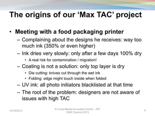 The origins of our ‘Max TAC’ project
• Meeting with a food packaging printer
– Complaining about the designs he receives: way too
much ink (350% or even higher)
– Ink dries very slowly: only after a few days 100% dry
• A real risk for contamination / migration!
– Coating is not a solution: only top layer is dry
• Die cutting: knives cut through the wet ink
• Folding: edge might touch inside when folded
– UV ink: all photo initiators blacklisted at that time
– The root of the problem: designers are not aware of
issues with high TAC
10/10/2013
© Cross-Media Innovation Center – RIT
CMIC Summit 2013
8
 