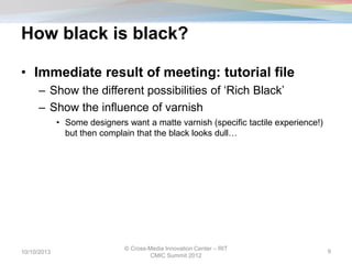 How black is black?
• Immediate result of meeting: tutorial file
– Show the different possibilities of ‘Rich Black’
– Show the influence of varnish
• Some designers want a matte varnish (specific tactile experience!)
but then complain that the black looks dull…
10/10/2013
© Cross-Media Innovation Center – RIT
CMIC Summit 2012
9
 