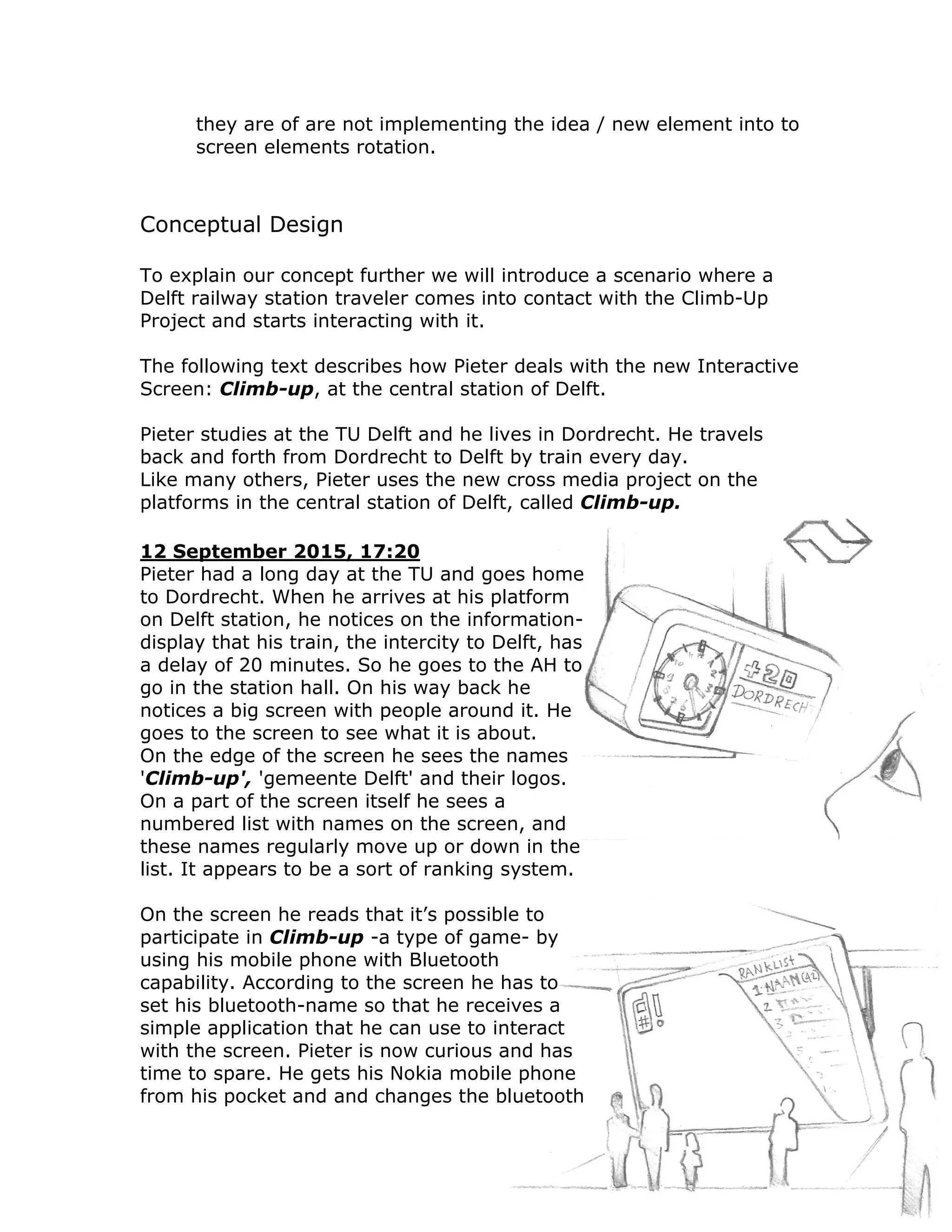 they are of are not implementing the idea / new element into to
      screen elements rotation.



Conceptual Design

To explain our concept further we will introduce a scenario where a
Delft railway station traveler comes into contact with the Climb-Up
Project and starts interacting with it.

The following text describes how Pieter deals with the new Interactive
Screen: Climb-up, at the central station of Delft.

Pieter studies at the TU Delft and he lives in Dordrecht. He travels
back and forth from Dordrecht to Delft by train every day.
Like many others, Pieter uses the new cross media project on the
platforms in the central station of Delft, called Climb-up.

12 September 2015, 17:20
Pieter had a long day at the TU and goes home
to Dordrecht. When he arrives at his platform
on Delft station, he notices on the information-
display that his train, the intercity to Delft, has
a delay of 20 minutes. So he goes to the AH to
go in the station hall. On his way back he
notices a big screen with people around it. He
goes to the screen to see what it is about.
On the edge of the screen he sees the names
'Climb-up', 'gemeente Delft' and their logos.
On a part of the screen itself he sees a
numbered list with names on the screen, and
these names regularly move up or down in the
list. It appears to be a sort of ranking system.

On the screen he reads that it’s possible to
participate in Climb-up -a type of game- by
using his mobile phone with Bluetooth
capability. According to the screen he has to
set his bluetooth-name so that he receives a
simple application that he can use to interact
with the screen. Pieter is now curious and has
time to spare. He gets his Nokia mobile phone
from his pocket and and changes the bluetooth
 