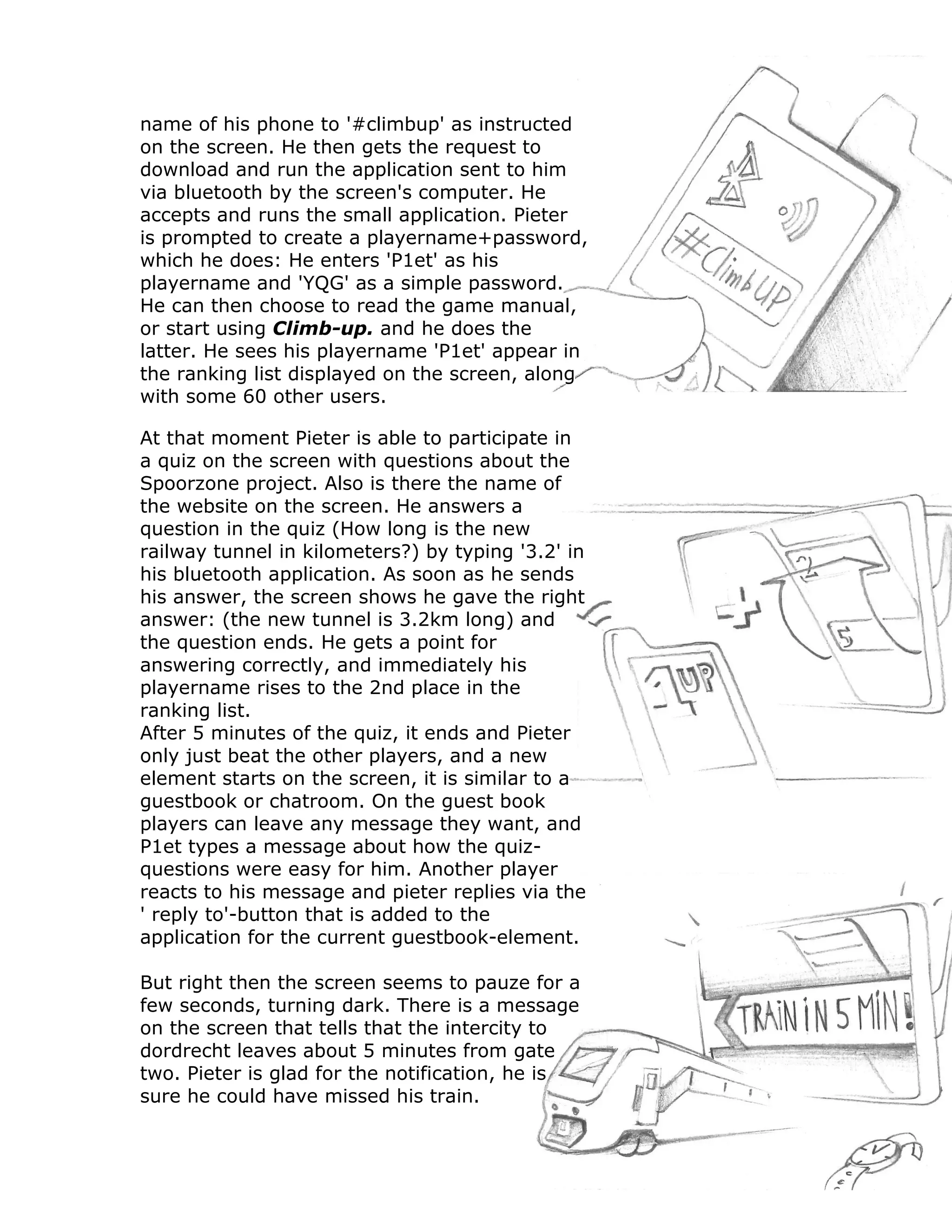 name of his phone to '#climbup' as instructed
on the screen. He then gets the request to
download and run the application sent to him
via bluetooth by the screen's computer. He
accepts and runs the small application. Pieter
is prompted to create a playername+password,
which he does: He enters 'P1et' as his
playername and 'YQG' as a simple password.
He can then choose to read the game manual,
or start using Climb-up. and he does the
latter. He sees his playername 'P1et' appear in
the ranking list displayed on the screen, along
with some 60 other users.

At that moment Pieter is able to participate in
a quiz on the screen with questions about the
Spoorzone project. Also is there the name of
the website on the screen. He answers a
question in the quiz (How long is the new
railway tunnel in kilometers?) by typing '3.2' in
his bluetooth application. As soon as he sends
his answer, the screen shows he gave the right
answer: (the new tunnel is 3.2km long) and
the question ends. He gets a point for
answering correctly, and immediately his
playername rises to the 2nd place in the
ranking list.
After 5 minutes of the quiz, it ends and Pieter
only just beat the other players, and a new
element starts on the screen, it is similar to a
guestbook or chatroom. On the guest book
players can leave any message they want, and
P1et types a message about how the quiz-
questions were easy for him. Another player
reacts to his message and pieter replies via the
' reply to'-button that is added to the
application for the current guestbook-element.

But right then the screen seems to pauze for a
few seconds, turning dark. There is a message
on the screen that tells that the intercity to
dordrecht leaves about 5 minutes from gate
two. Pieter is glad for the notification, he is
sure he could have missed his train.
 