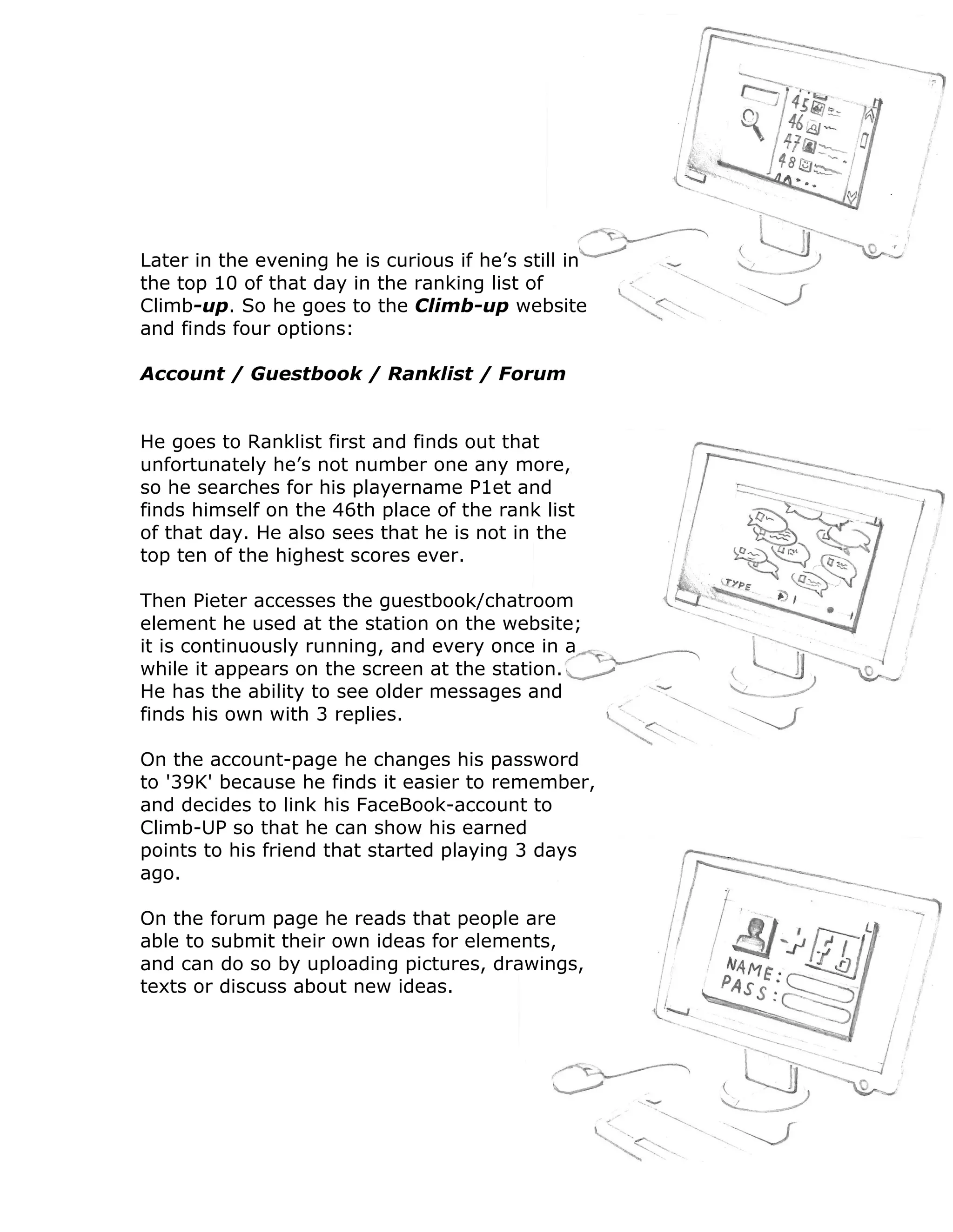 Later in the evening he is curious if he’s still in
the top 10 of that day in the ranking list of
Climb-up. So he goes to the Climb-up website
and finds four options:

Account / Guestbook / Ranklist / Forum


He goes to Ranklist first and finds out that
unfortunately he’s not number one any more,
so he searches for his playername P1et and
finds himself on the 46th place of the rank list
of that day. He also sees that he is not in the
top ten of the highest scores ever.

Then Pieter accesses the guestbook/chatroom
element he used at the station on the website;
it is continuously running, and every once in a
while it appears on the screen at the station.
He has the ability to see older messages and
finds his own with 3 replies.

On the account-page he changes his password
to '39K' because he finds it easier to remember,
and decides to link his FaceBook-account to
Climb-UP so that he can show his earned
points to his friend that started playing 3 days
ago.

On the forum page he reads that people are
able to submit their own ideas for elements,
and can do so by uploading pictures, drawings,
texts or discuss about new ideas.
 