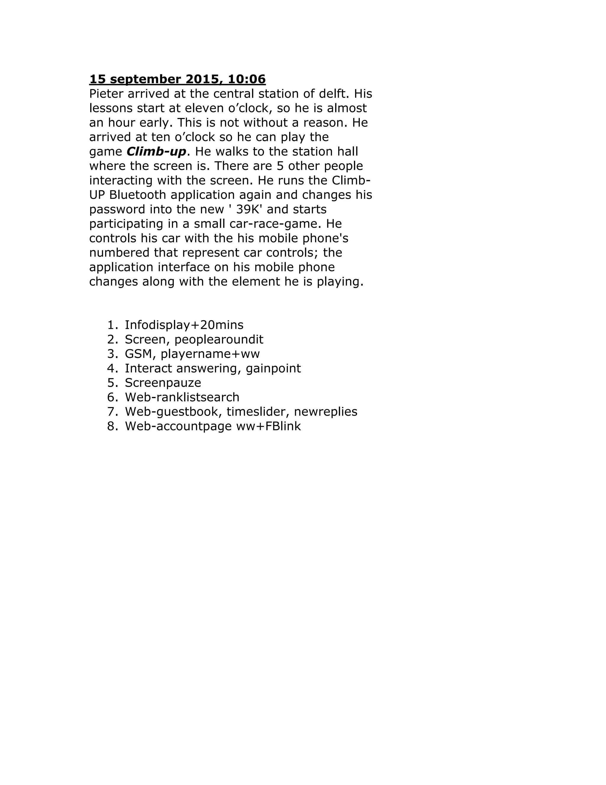 15 september 2015, 10:06
Pieter arrived at the central station of delft. His
lessons start at eleven o’clock, so he is almost
an hour early. This is not without a reason. He
arrived at ten o’clock so he can play the
game Climb-up. He walks to the station hall
where the screen is. There are 5 other people
interacting with the screen. He runs the Climb-
UP Bluetooth application again and changes his
password into the new ' 39K' and starts
participating in a small car-race-game. He
controls his car with the his mobile phone's
numbered that represent car controls; the
application interface on his mobile phone
changes along with the element he is playing.


   1.   Infodisplay+20mins
   2.   Screen, peoplearoundit
   3.   GSM, playername+ww
   4.   Interact answering, gainpoint
   5.   Screenpauze
   6.   Web-ranklistsearch
   7.   Web-guestbook, timeslider, newreplies
   8.   Web-accountpage ww+FBlink
 