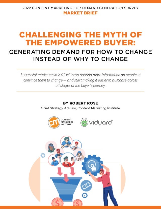 2022 CONTENT MARKETING FOR DEMAND GENERATION SURVEY
MARKET BRIEF
CHALLENGING THE MYTH OF
THE EMPOWERED BUYER:
GENERATING DEMAND FOR HOW TO CHANGE
INSTEAD OF WHY TO CHANGE
Successful marketers in 2022 will stop pouring more information on people to
convince them to change — and start making it easier to purchase across
all stages of the buyer’s journey.
BY ROBERT ROSE
Chief Strategy Advisor, Content Marketing Institute
 