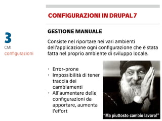 CONFIGURAZIONIINDRUPAL7
GESTIONE MANUALE
3CMI
Consiste nel riportare nei vari ambienti
dell’applicazione ogni conﬁgurazione che è stata
fatta nel proprio ambiente di sviluppo locale.conﬁgurazioni
“Ma piuttosto cambio lavoro!”
• Error-prone
• Impossibilità di tener
traccia dei
cambiamenti
• All’aumentare delle
conﬁgurazioni da
apportare, aumenta
l’effort
 
