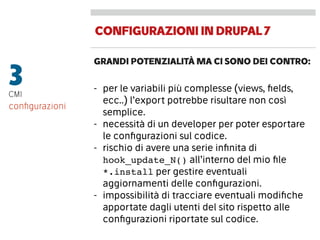 CONFIGURAZIONIINDRUPAL7
GRANDI POTENZIALITÀ MA CI SONO DEI CONTRO:
3CMI
- per le variabili più complesse (views, ﬁelds,
ecc..) l’export potrebbe risultare non così
semplice.
- necessità di un developer per poter esportare
le conﬁgurazioni sul codice.
- rischio di avere una serie inﬁnita di
hook_update_N() all’interno del mio ﬁle
*.install per gestire eventuali
aggiornamenti delle conﬁgurazioni.
- impossibilità di tracciare eventuali modiﬁche
apportate dagli utenti del sito rispetto alle
conﬁgurazioni riportate sul codice.
conﬁgurazioni
 