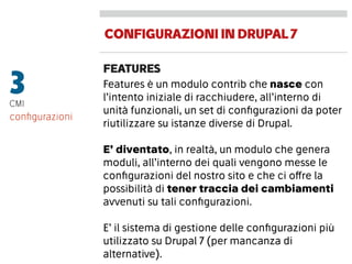 CONFIGURAZIONIINDRUPAL7
FEATURES
3CMI
Features è un modulo contrib che nasce con
l’intento iniziale di racchiudere, all’interno di
unità funzionali, un set di conﬁgurazioni da poter
riutilizzare su istanze diverse di Drupal.
E’ diventato, in realtà, un modulo che genera
moduli, all’interno dei quali vengono messe le
conﬁgurazioni del nostro sito e che ci offre la
possibilità di tener traccia dei cambiamenti
avvenuti su tali conﬁgurazioni.
E’ il sistema di gestione delle conﬁgurazioni più
utilizzato su Drupal 7 (per mancanza di
alternative).
conﬁgurazioni
 
