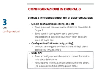 CONFIGURAZIONIINDRUPAL8
DRUPAL 8 INTRODUCE NUOVI TIPI DI CONFIGURAZIONI:
3CMI
• Simple conﬁgurations (conﬁg_object)
• Sono quanto di più avvicinabile al sistema di variabili di
Drupal 7.
• Sono oggetti conﬁgurativi per la gestione di
impostazioni di base che risultino in valori booleani,
interi, stringhe ecc.
• Conﬁguration Entities (conﬁg_entity)
• Memorizzano oggetti conﬁgurativi creati dagli utenti
del sito (es: “image style”)
• State API
• Sono le conﬁgurazioni che memorizzano informazioni
sullo stato del sistema.
• Non abbiamo interesse a rilasciarle su ambienti diversi
(es: la data dell’ultimo passaggio del cron)
conﬁgurazioni
 