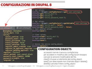 CONFIGURATION OBJECTS
• accessibili tramite il servizio conﬁgFactory
• per accedere in modiﬁca alle conﬁgurazioni bisogna
caricare la versione modiﬁcabile del ﬁle.
• clear() rimuove un elemento dal conﬁg_object.
• save() non deve essere mai chiamato dopo il delete()
• delete() cancella l’intero conﬁg_object
CONFIGURAZIONIIN DRUPAL8
• Drupal::config($name) == Drupal::configFactory()->get($name)
 
