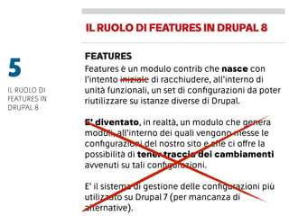IL RUOLODIFEATURESIN DRUPAL8
FEATURES
Features è un modulo contrib che nasce con
l’intento iniziale di racchiudere, all’interno di
unità funzionali, un set di conﬁgurazioni da poter
riutilizzare su istanze diverse di Drupal.
E’ diventato, in realtà, un modulo che genera
moduli, all’interno dei quali vengono messe le
conﬁgurazioni del nostro sito e che ci offre la
possibilità di tener traccia dei cambiamenti
avvenuti su tali conﬁgurazioni.
E’ il sistema di gestione delle conﬁgurazioni più
utilizzato su Drupal 7 (per mancanza di
alternative).
5
IL RUOLO DI
FEATURES IN
DRUPAL 8
 